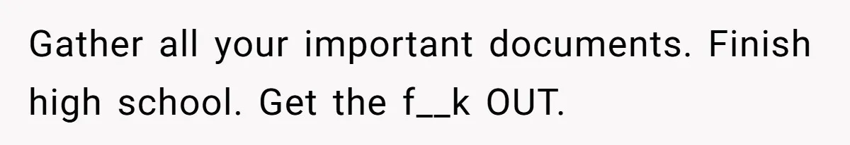 Gather all your important documents. Finish high school. Get the f__k OUT.