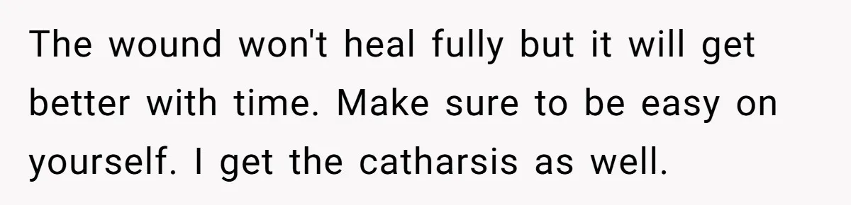 The wound won't heal fully but it will get better with time. Make sure to be easy on yourself. I get the catharsis as well.