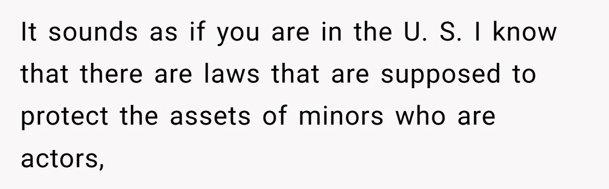 It sounds as if you are in the U. S. I know that there are laws that are supposed to protect the assets of minors who are actors,