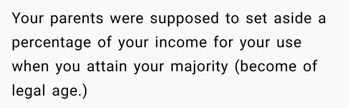 Your parents were supposed to set aside a percentage of your income for your use when you attain your majority (become of legal age.)