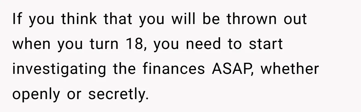 If you think that you will be thrown out when you turn 18, you need to start investigating the finances ASAP, whether openly or secretly.