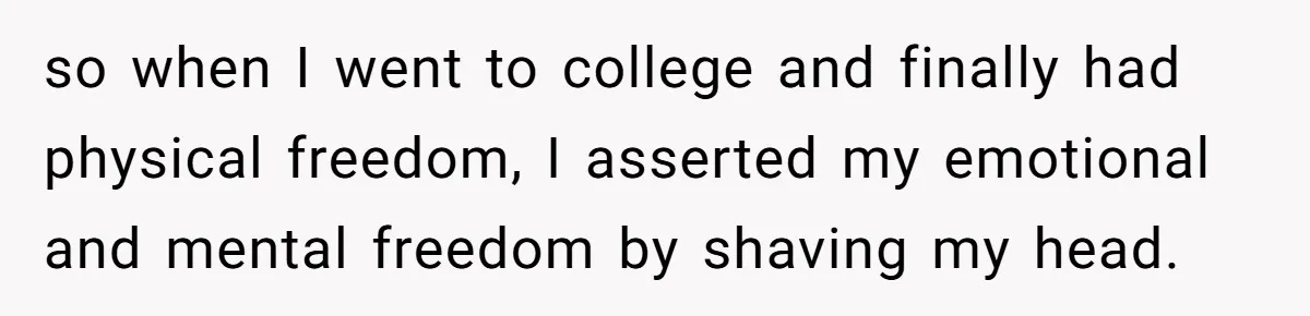so when I went to college and finally had physical freedom, I asserted my emotional and mental freedom by shaving my head.