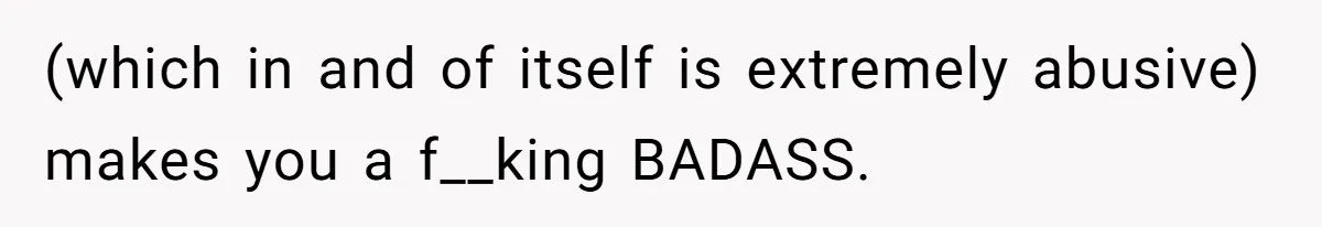 (which in and of itself is extremely abusive) makes you a f__king BADASS.
