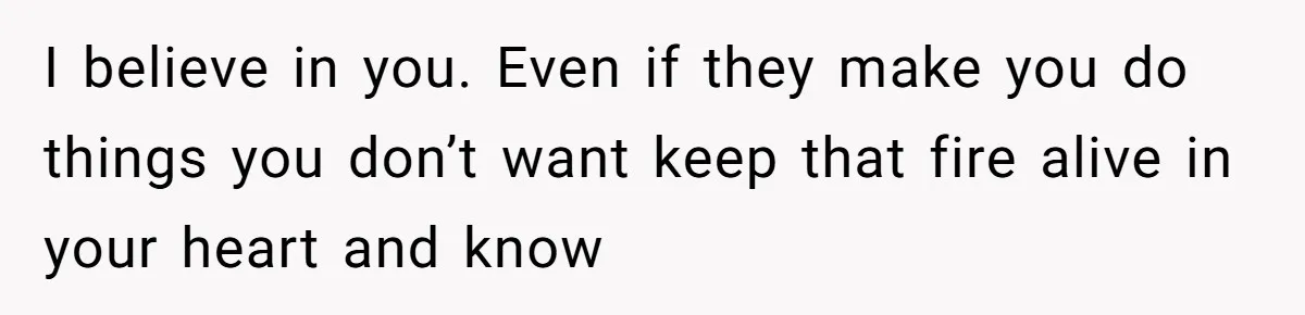 I believe in you. Even if they make you do things you don’t want keep that fire alive in your heart and know