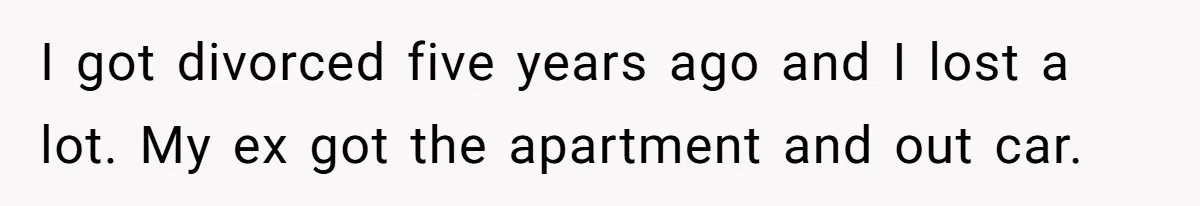 I got divorced five years ago and I lost a lot. My ex got the apartment and out car.