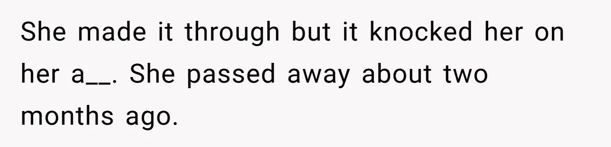 She made it through but it knocked her on her a__. She passed away about two months ago.