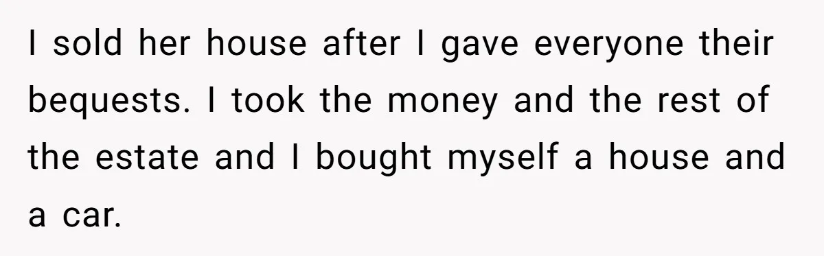 I sold her house after I gave everyone their bequests. I took the money and the rest of the estate and I bought myself a house and a car.
