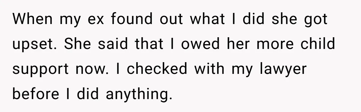 When my ex found out what I did she got upset. She said that I owed her more child support now. I checked with my lawyer before I did anything.