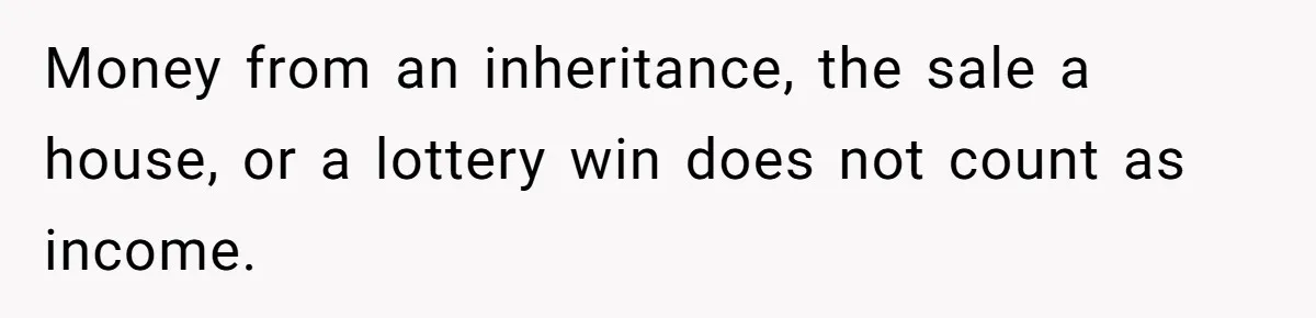 Money from an inheritance, the sale a house, or a lottery win does not count as income.