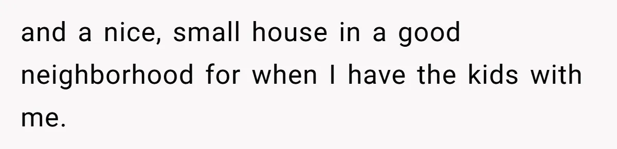 and a nice, small house in a good neighborhood for when I have the kids with me.