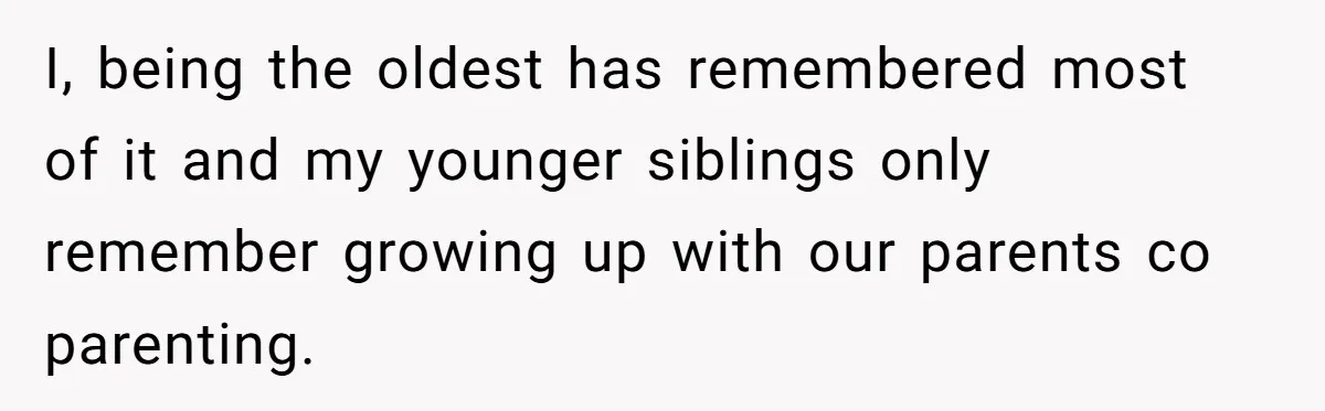 I, being the oldest has remembered most of it and my younger siblings only remember growing up with our parents co parenting.