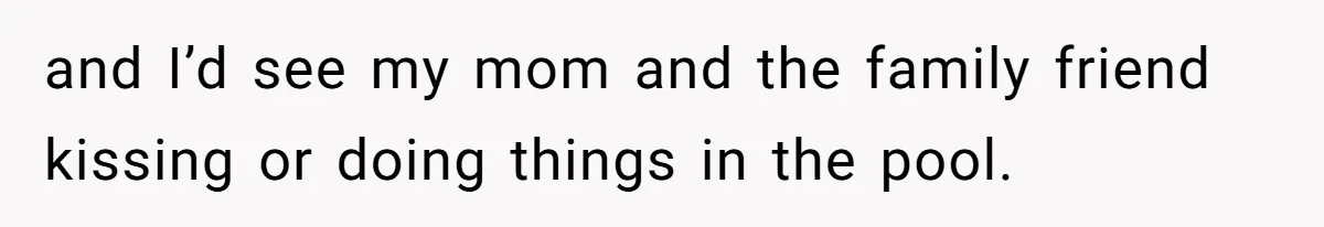 and I’d see my mom and the family friend kissing or doing things in the pool.