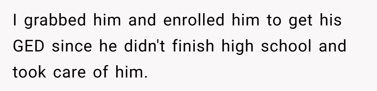 I grabbed him and enrolled him to get his GED since he didn't finish high school and took care of him.