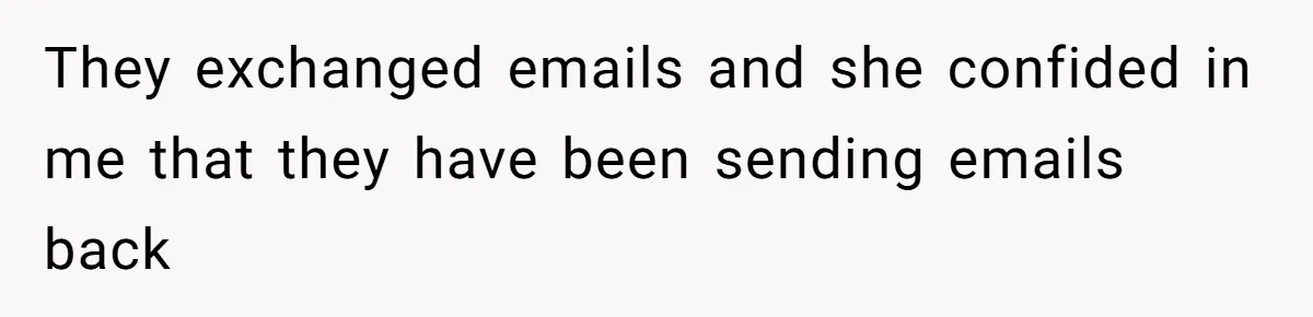 They exchanged emails and she confided in me that they have been sending emails back