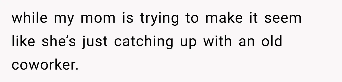 while my mom is trying to make it seem like she’s just catching up with an old coworker.