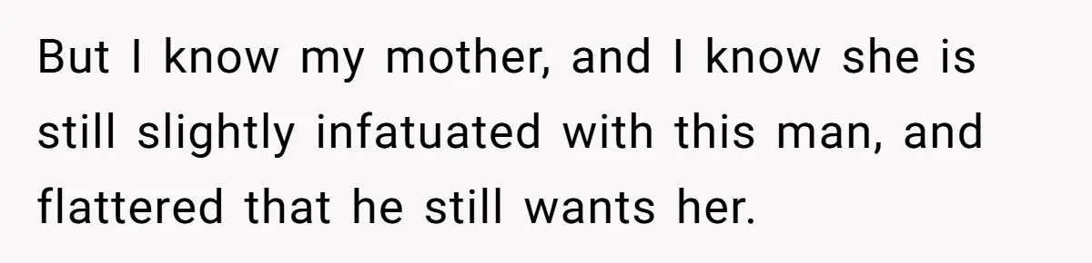 But I know my mother, and I know she is still slightly infatuated with this man, and flattered that he still wants her.