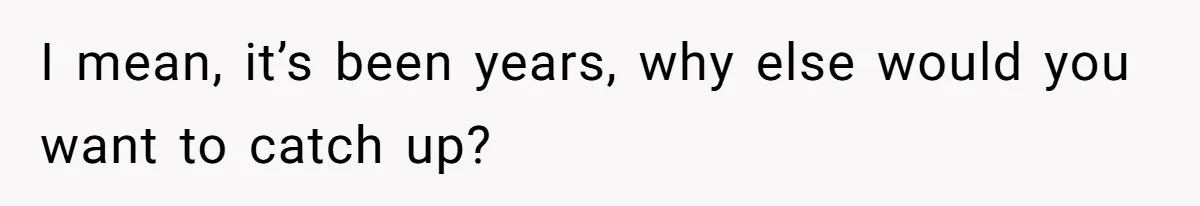 I mean, it’s been years, why else would you want to catch up?
