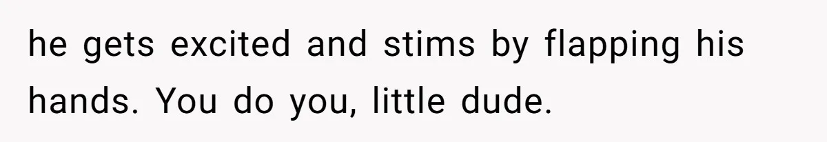 he gets excited and stims by flapping his hands. You do you, little dude.