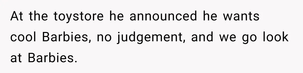At the toystore he announced he wants cool Barbies, no judgement, and we go look at Barbies.