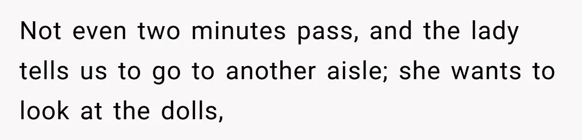 Not even two minutes pass, and the lady tells us to go to another aisle; she wants to look at the dolls,
