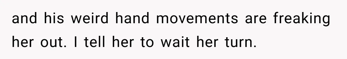 and his weird hand movements are freaking her out. I tell her to wait her turn.