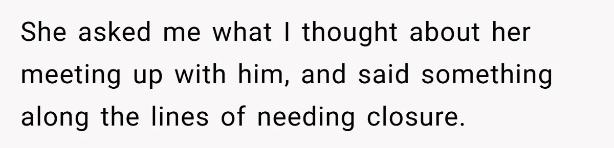 She asked me what I thought about her meeting up with him, and said something along the lines of needing closure.
