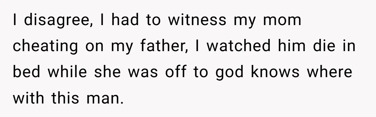 I disagree, I had to witness my mom cheating on my father, I watched him die in bed while she was off to god knows where with this man.