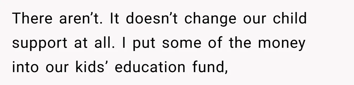 There aren’t. It doesn’t change our child support at all. I put some of the money into our kids’ education fund,