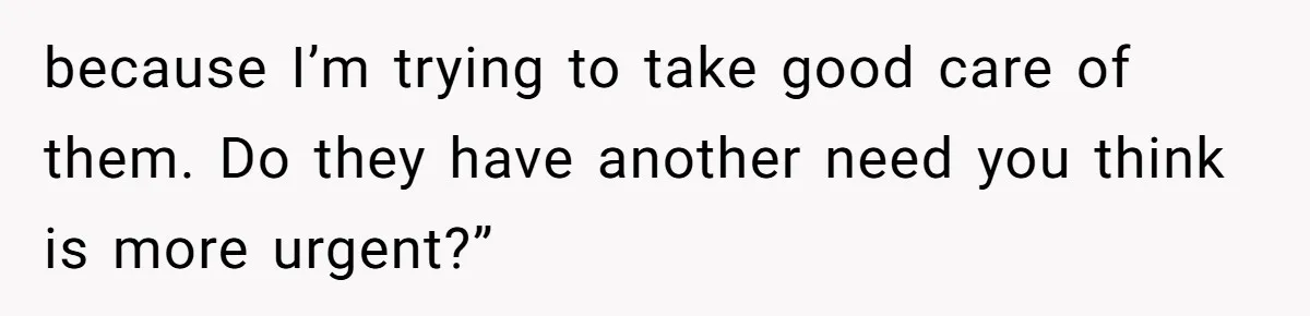 because I’m trying to take good care of them. Do they have another need you think is more urgent?”