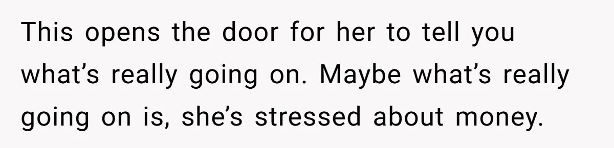 This opens the door for her to tell you what’s really going on. Maybe what’s really going on is, she’s stressed about money.