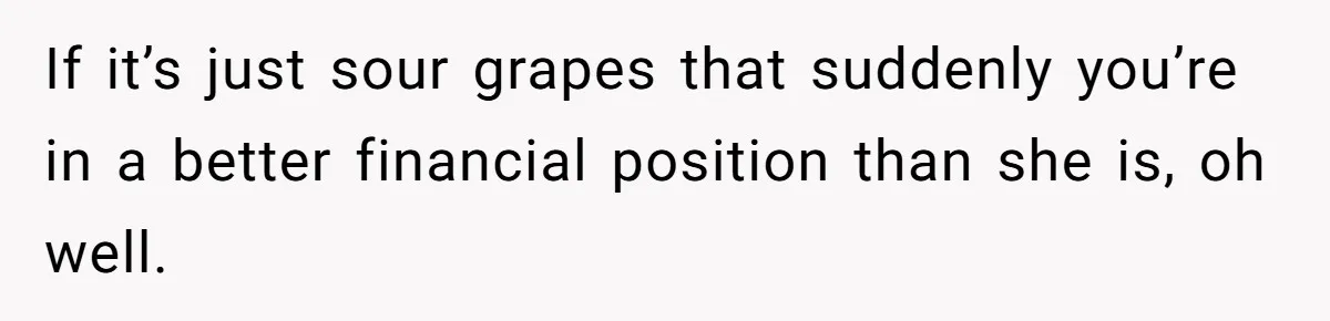 If it’s just sour grapes that suddenly you’re in a better financial position than she is, oh well.
