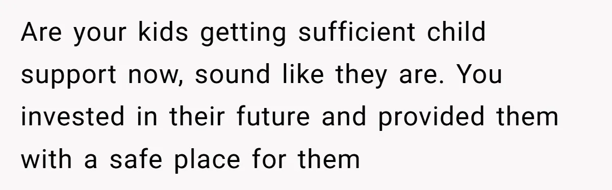 Are your kids getting sufficient child support now, sound like they are. You invested in their future and provided them with a safe place for them