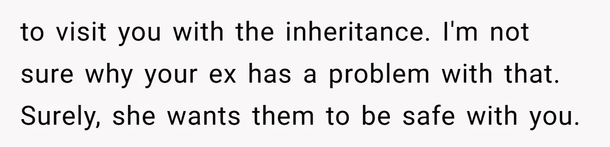 to visit you with the inheritance. I'm not sure why your ex has a problem with that. Surely, she wants them to be safe with you.