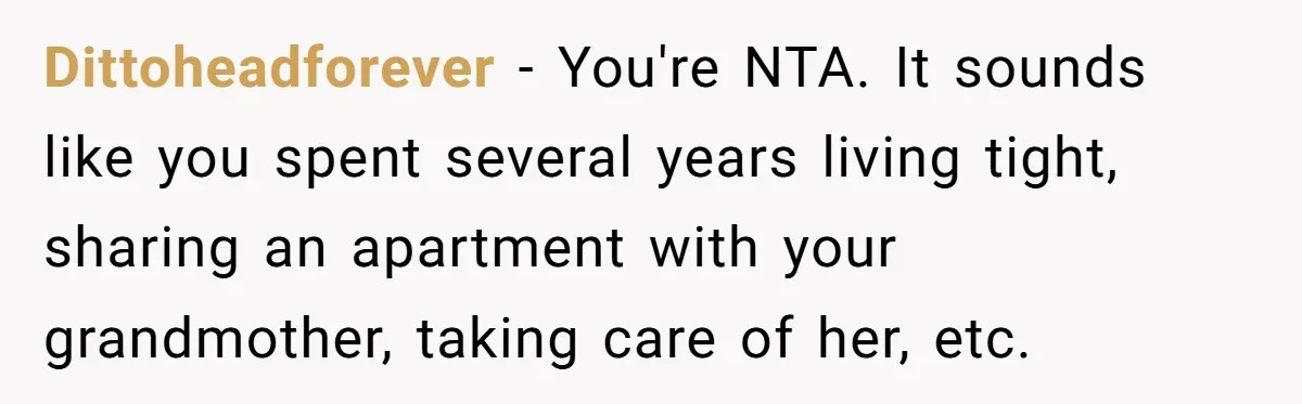 Dittoheadforever − You're NTA. It sounds like you spent several years living tight, sharing an apartment with your grandmother, taking care of her, etc.