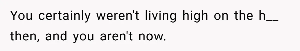You certainly weren't living high on the h__ then, and you aren't now.