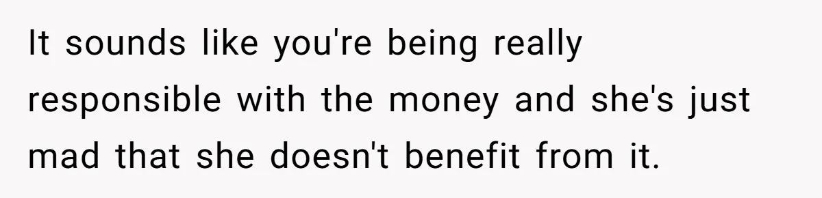 It sounds like you're being really responsible with the money and she's just mad that she doesn't benefit from it.