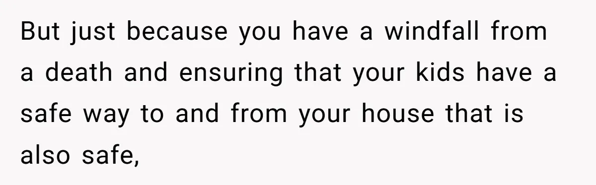 But just because you have a windfall from a death and ensuring that your kids have a safe way to and from your house that is also safe,