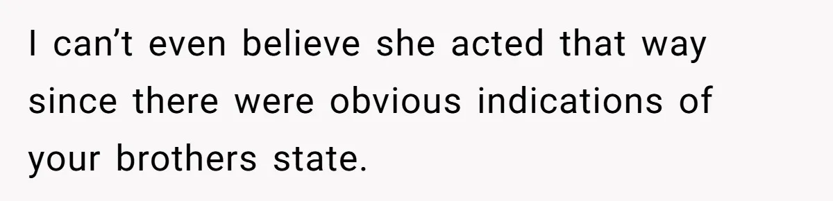 I can’t even believe she acted that way since there were obvious indications of your brothers state.
