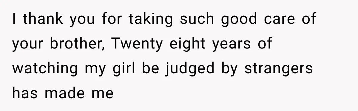 I thank you for taking such good care of your brother, Twenty eight years of watching my girl be judged by strangers has made me