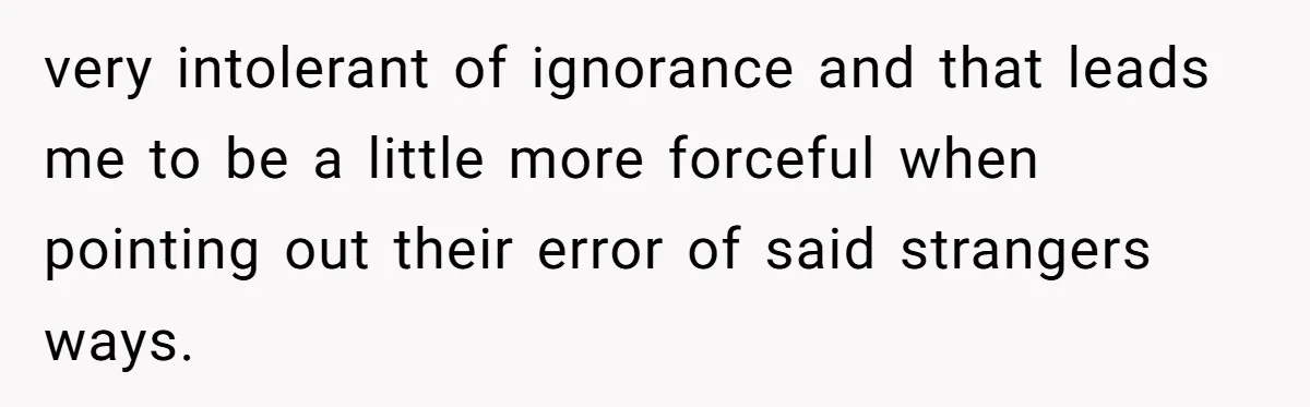 very intolerant of ignorance and that leads me to be a little more forceful when pointing out their error of said strangers ways.