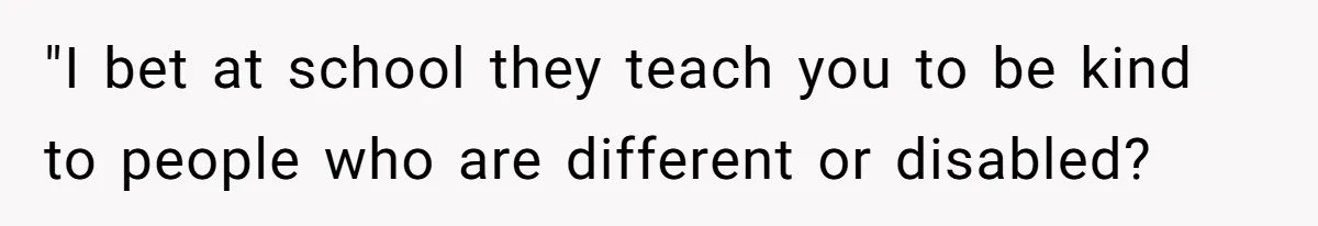 "I bet at school they teach you to be kind to people who are different or disabled?