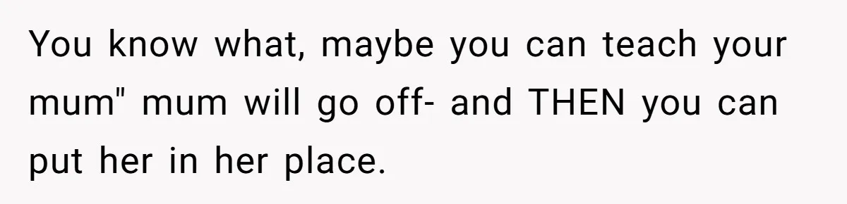 You know what, maybe you can teach your mum" mum will go off- and THEN you can put her in her place.