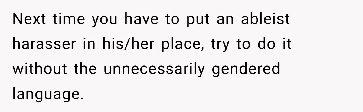 Next time you have to put an ableist harasser in his/her place, try to do it without the unnecessarily gendered language.