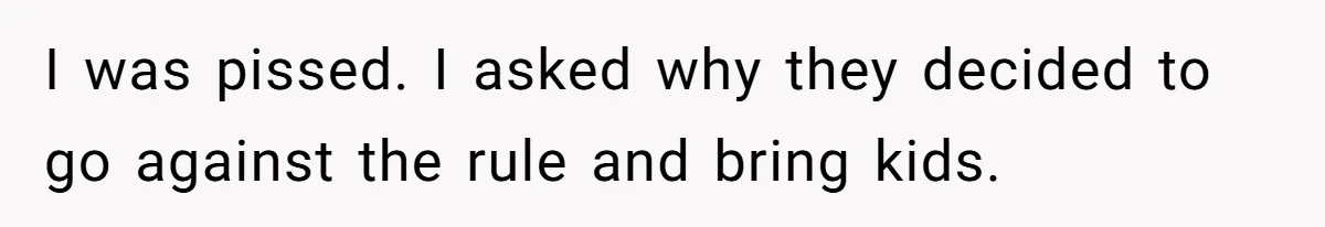 I was pissed. I asked why they decided to go against the rule and bring kids.