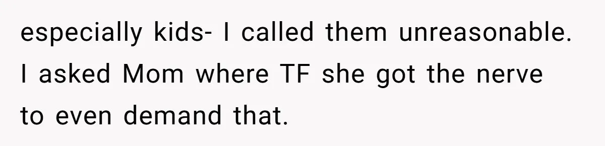 especially kids- I called them unreasonable. I asked Mom where TF she got the nerve to even demand that.