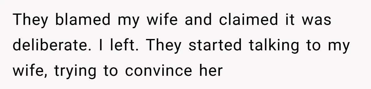 They blamed my wife and claimed it was deliberate. I left. They started talking to my wife, trying to convince her