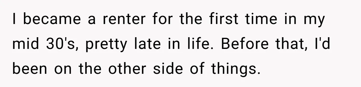 I became a renter for the first time in my mid 30's, pretty late in life. Before that, I'd been on the other side of things.