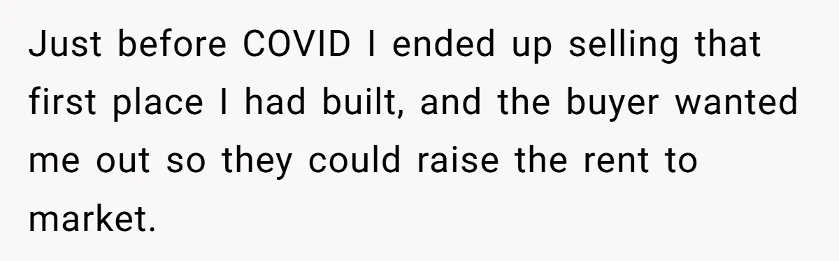 Just before COVID I ended up selling that first place I had built, and the buyer wanted me out so they could raise the rent to market.