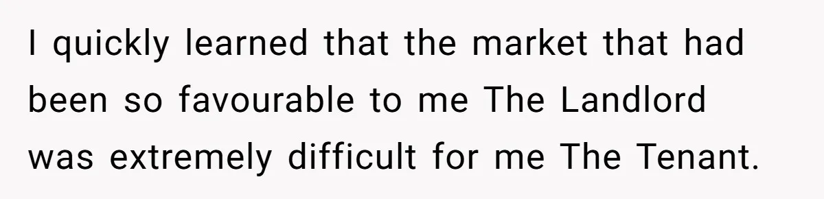 I quickly learned that the market that had been so favourable to me The Landlord was extremely difficult for me The Tenant.