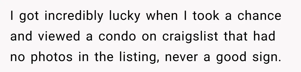 I got incredibly lucky when I took a chance and viewed a condo on craigslist that had no photos in the listing, never a good sign.